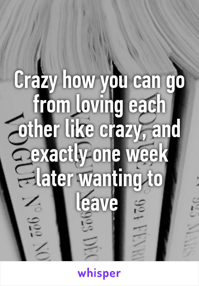 Crazy how you can go from loving each other like crazy, and exactly one week later wanting to leave 