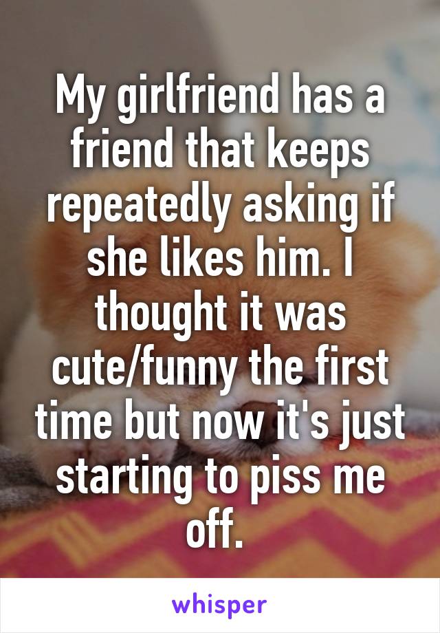 My girlfriend has a friend that keeps repeatedly asking if she likes him. I thought it was cute/funny the first time but now it's just starting to piss me off. 