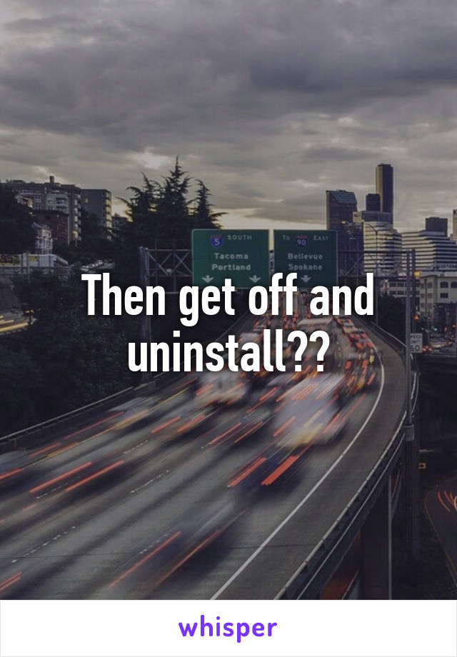 Then get off and uninstall??