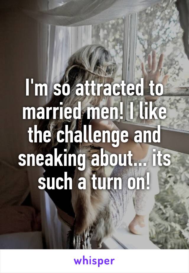 I'm so attracted to married men! I like the challenge and sneaking about... its such a turn on!