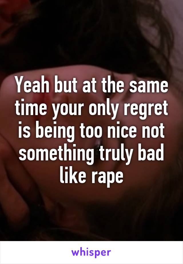 Yeah but at the same time your only regret is being too nice not something truly bad like rape