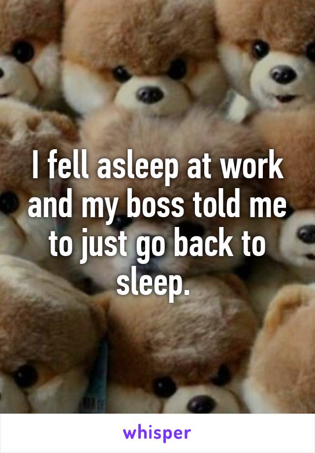 I fell asleep at work and my boss told me to just go back to sleep. 