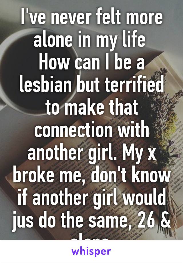 I've never felt more alone in my life 
How can I be a lesbian but terrified to make that connection with another girl. My x broke me, don't know if another girl would jus do the same, 26 & alone 