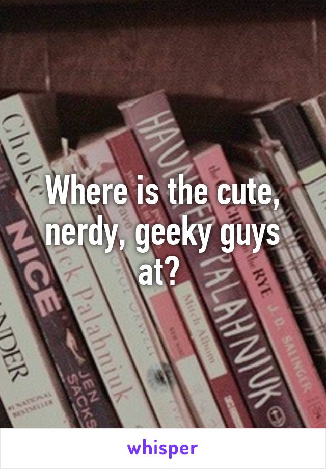 Where is the cute, nerdy, geeky guys at? 