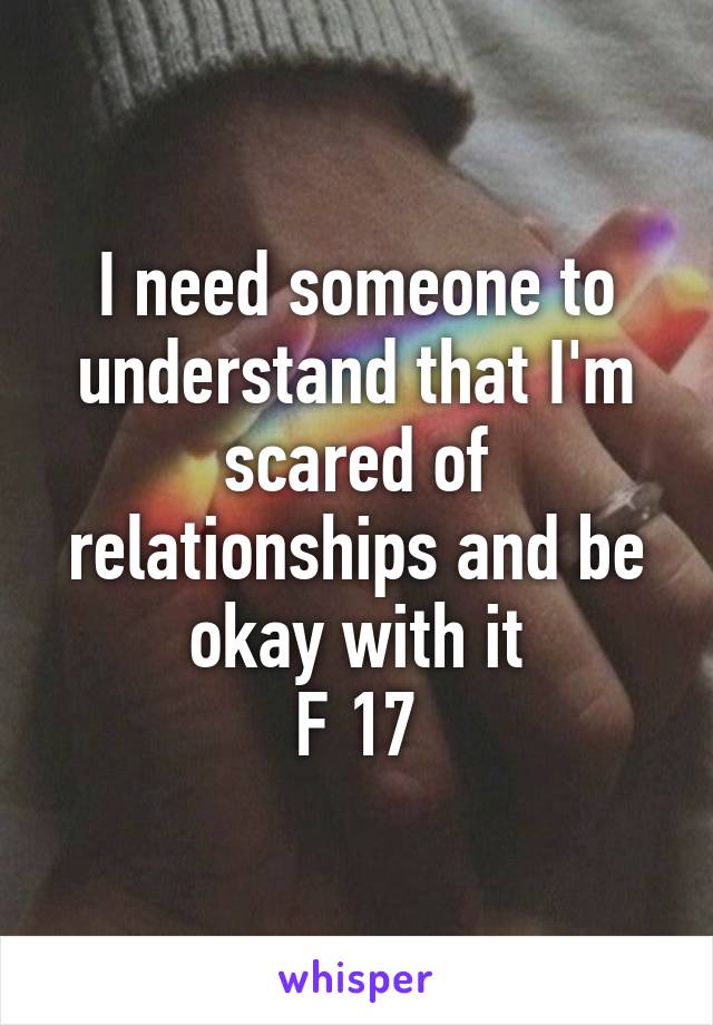 I need someone to understand that I'm scared of relationships and be okay with it
F 17