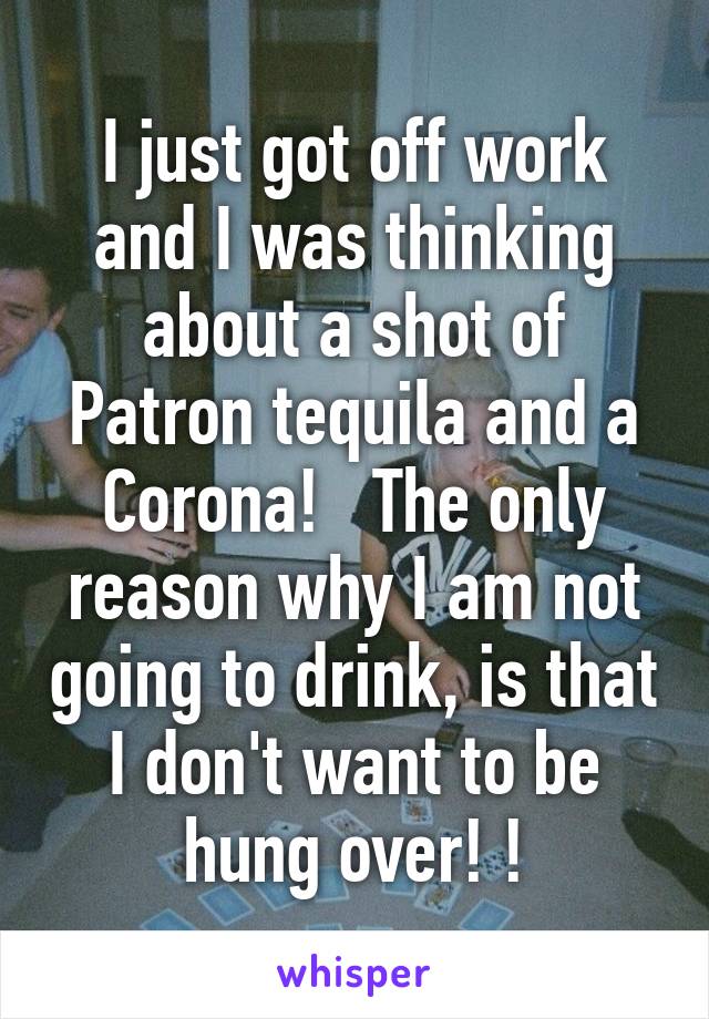 I just got off work and I was thinking about a shot of Patron tequila and a Corona!   The only reason why I am not going to drink, is that I don't want to be hung over! !