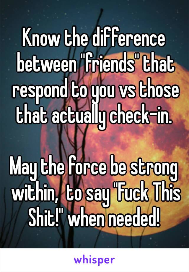 Know the difference between "friends" that respond to you vs those that actually check-in. 

May the force be strong within,  to say "Fuck This Shit!" when needed! 