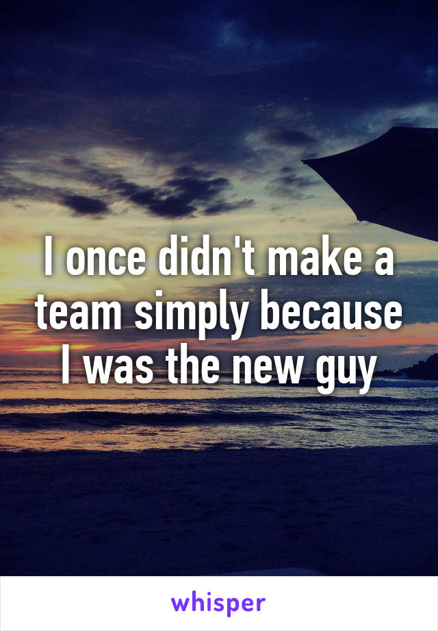 I once didn't make a team simply because I was the new guy