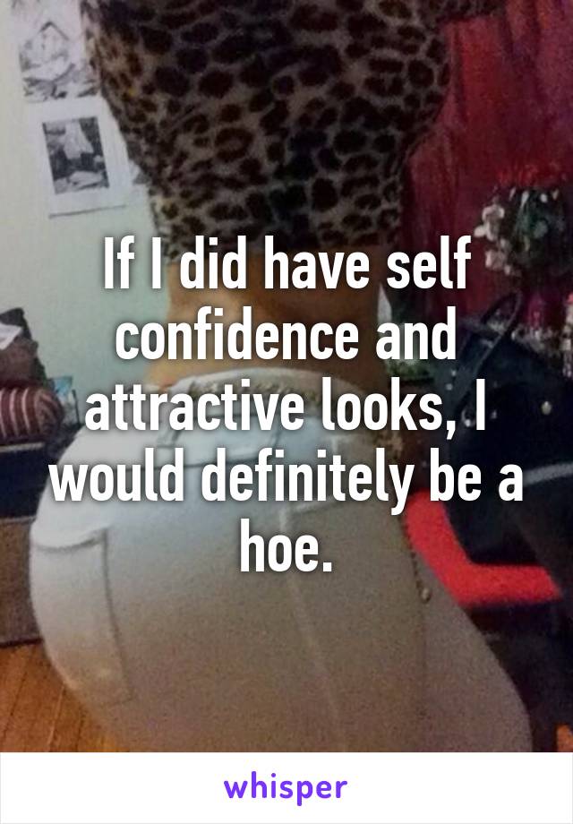 If I did have self confidence and attractive looks, I would definitely be a hoe.