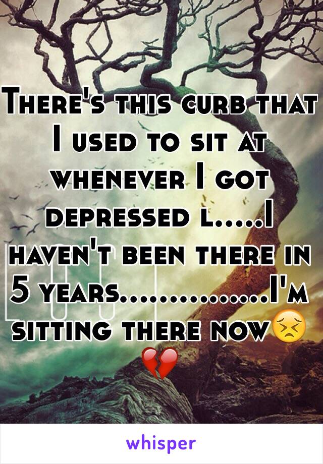 There's this curb that I used to sit at whenever I got depressed l.....I haven't been there in 5 years...............I'm sitting there now😣💔