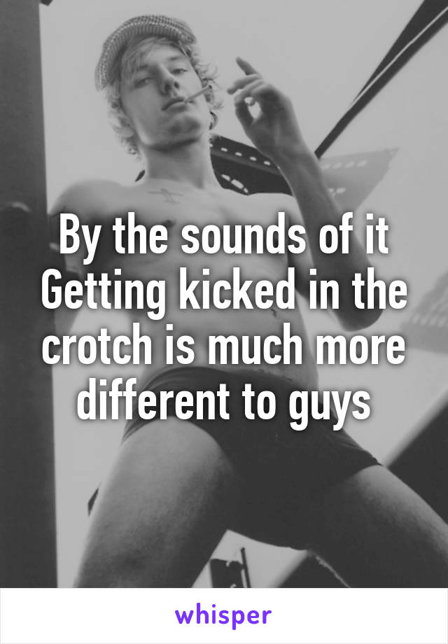 By the sounds of it
Getting kicked in the crotch is much more different to guys