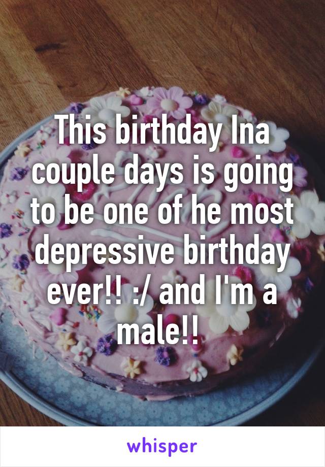 This birthday Ina couple days is going to be one of he most depressive birthday ever!! :/ and I'm a male!! 