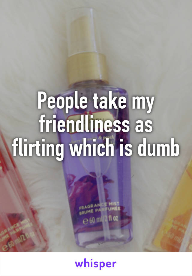 People take my friendliness as flirting which is dumb 