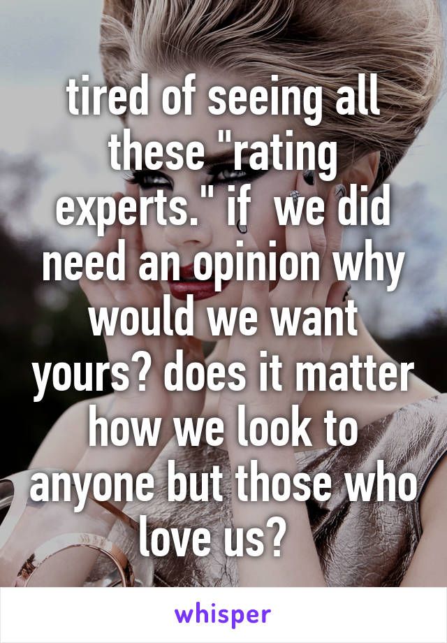 tired of seeing all these "rating experts." if  we did need an opinion why would we want yours? does it matter how we look to anyone but those who love us?  