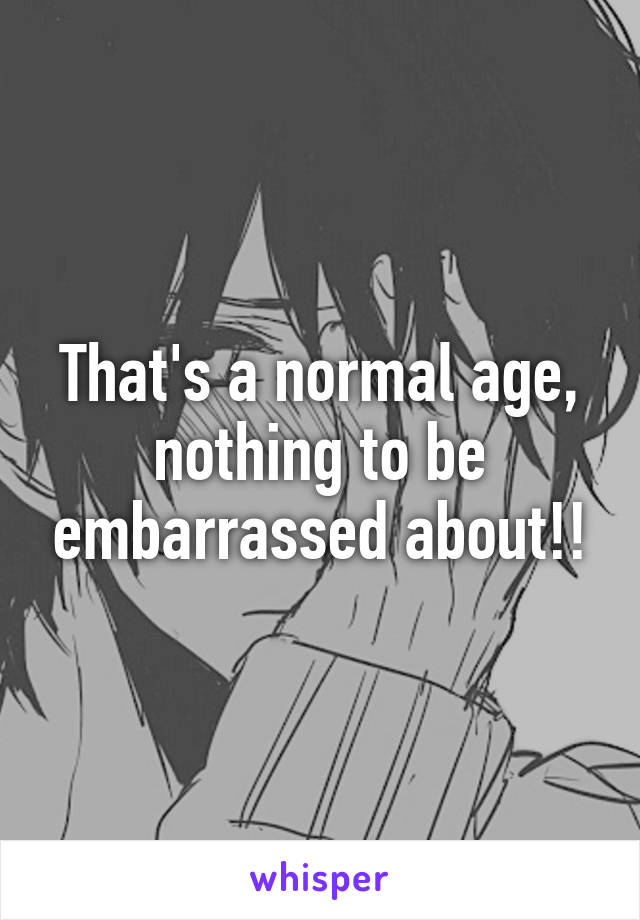 That's a normal age, nothing to be embarrassed about!!