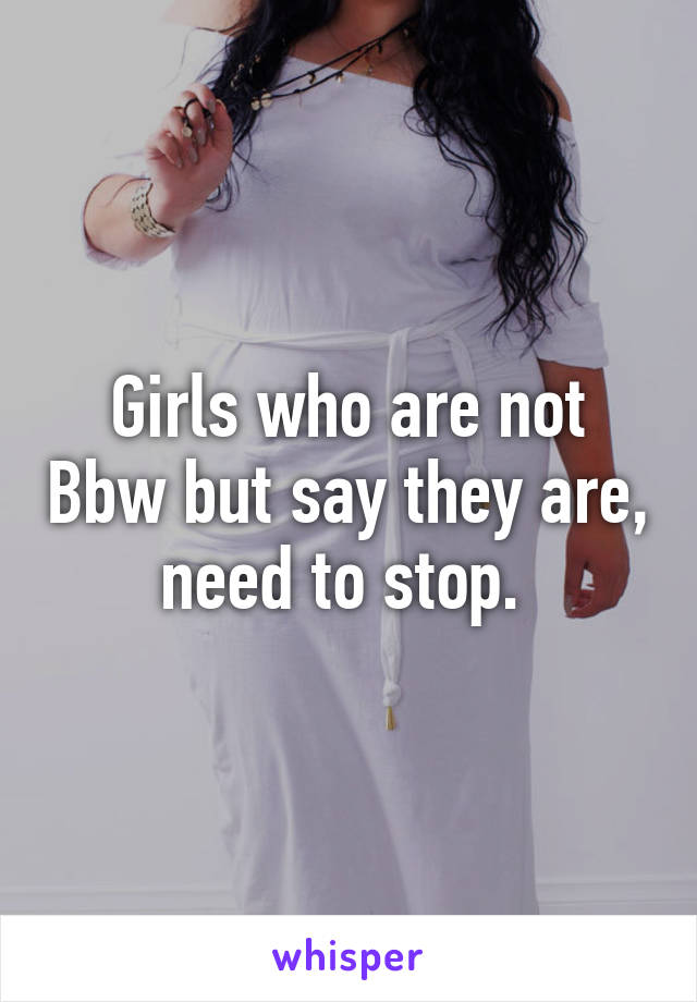 Girls who are not Bbw but say they are, need to stop. 