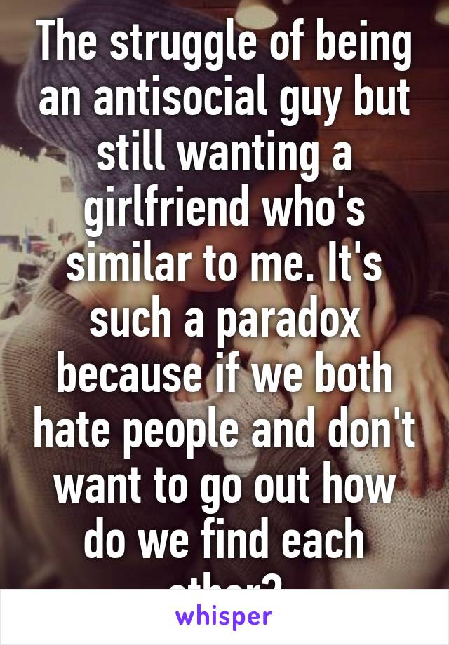 The struggle of being an antisocial guy but still wanting a girlfriend who's similar to me. It's such a paradox because if we both hate people and don't want to go out how do we find each other?