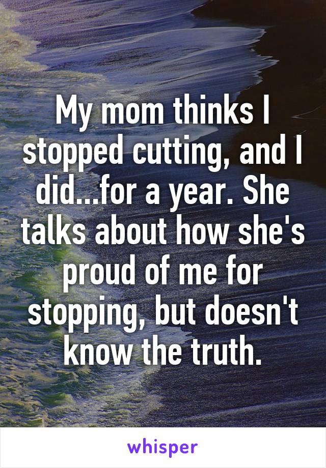 My mom thinks I stopped cutting, and I did...for a year. She talks about how she's proud of me for stopping, but doesn't know the truth.