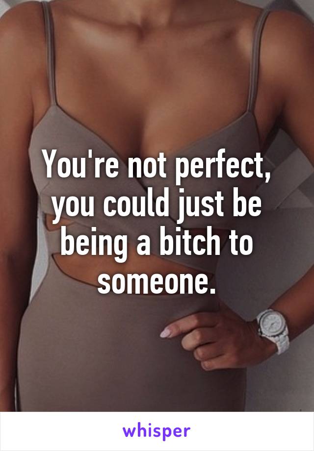 You're not perfect, you could just be being a bitch to someone.