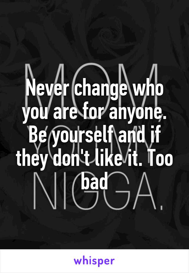 Never change who you are for anyone. Be yourself and if they don't like it. Too bad