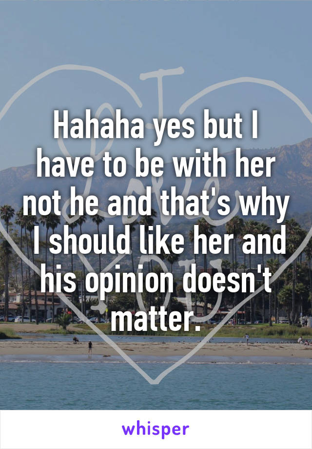 Hahaha yes but I have to be with her not he and that's why  I should like her and his opinion doesn't matter.