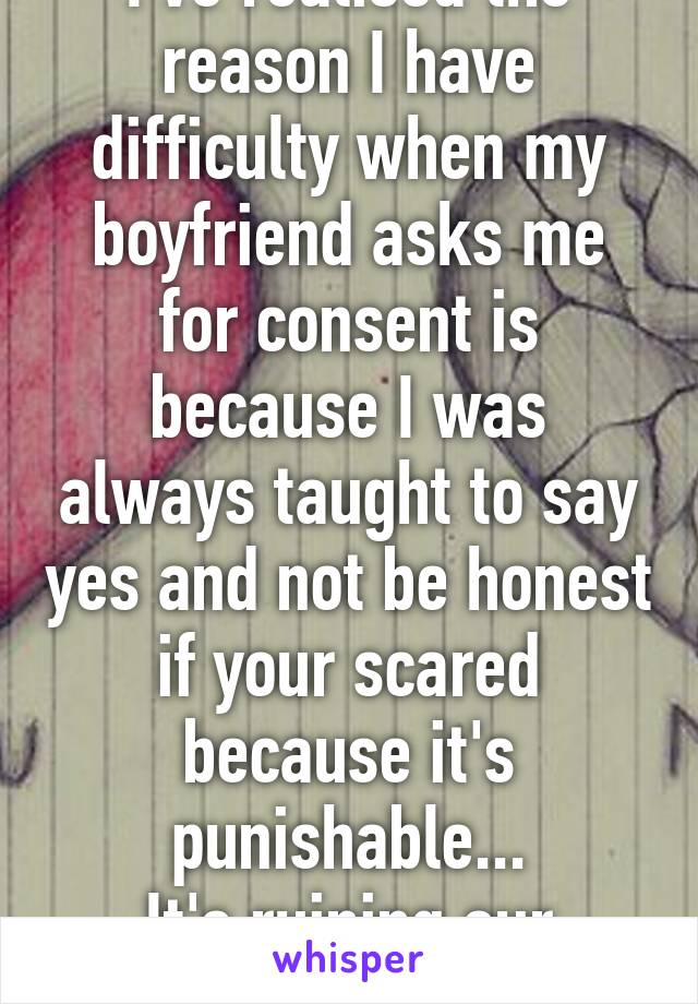 I've realised the reason I have difficulty when my boyfriend asks me for consent is because I was always taught to say yes and not be honest if your scared because it's punishable...
It's ruining our relationship