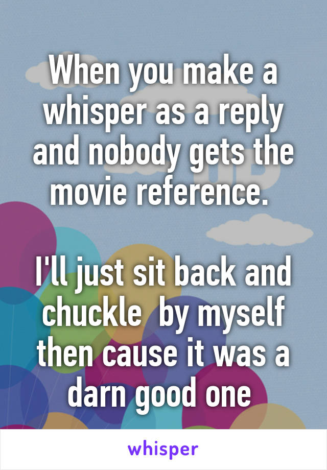 When you make a whisper as a reply and nobody gets the movie reference. 

I'll just sit back and chuckle  by myself then cause it was a darn good one 