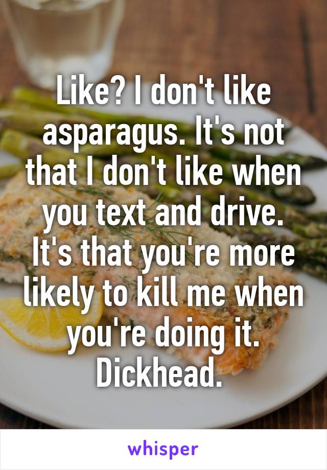 Like? I don't like asparagus. It's not that I don't like when you text and drive. It's that you're more likely to kill me when you're doing it. Dickhead. 