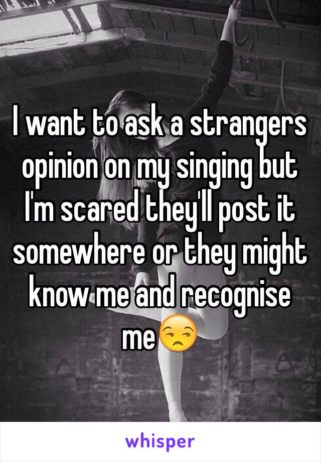 I want to ask a strangers opinion on my singing but I'm scared they'll post it somewhere or they might know me and recognise me😒