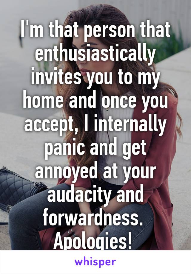 I'm that person that enthusiastically invites you to my home and once you accept, I internally panic and get annoyed at your audacity and forwardness. 
Apologies! 