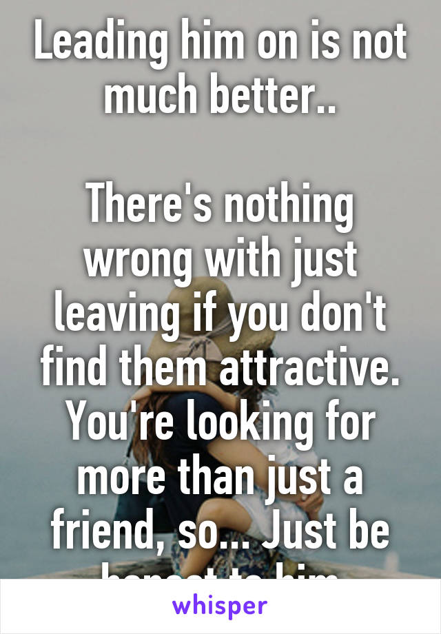 Leading him on is not much better..

There's nothing wrong with just leaving if you don't find them attractive. You're looking for more than just a friend, so... Just be honest to him