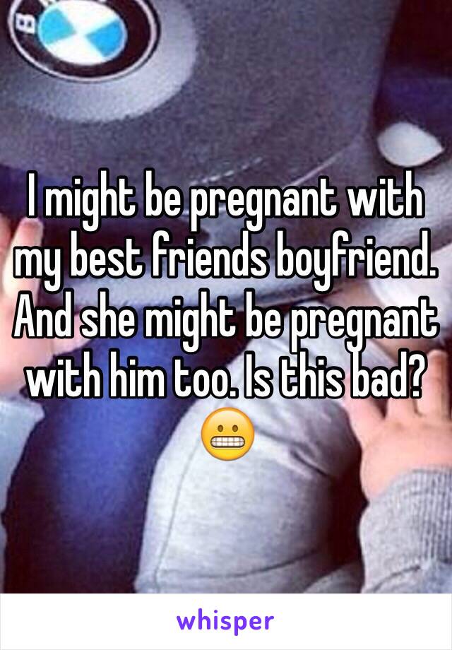 I might be pregnant with my best friends boyfriend. And she might be pregnant with him too. Is this bad? 😬