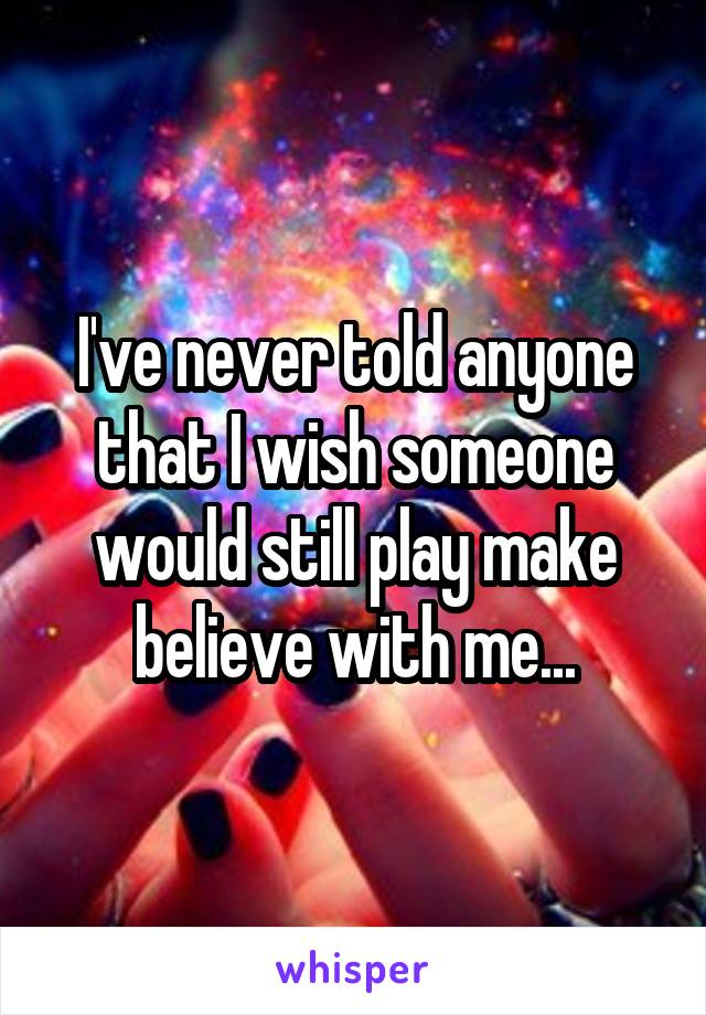 I've never told anyone that I wish someone would still play make believe with me...