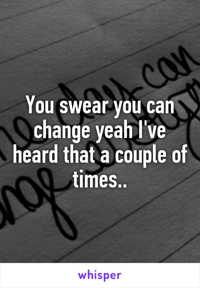 You swear you can change yeah I've heard that a couple of times..