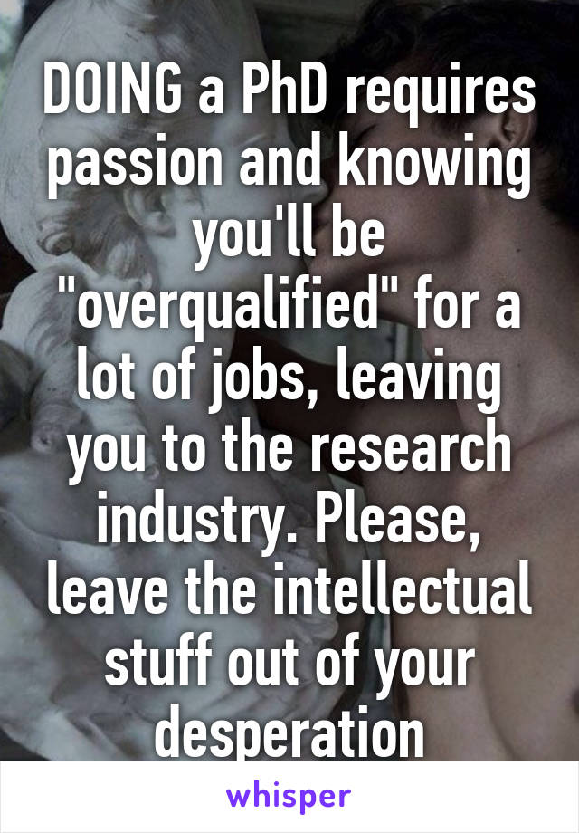 DOING a PhD requires passion and knowing you'll be "overqualified" for a lot of jobs, leaving you to the research industry. Please, leave the intellectual stuff out of your desperation