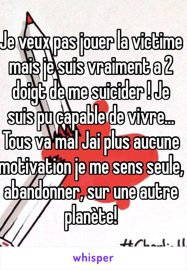 Je veux pas jouer la victime mais je suis vraiment a 2 doigt de me suicider ! Je suis pu capable de vivre... Tous va mal Jai plus aucune motivation je me sens seule, abandonner, sur une autre planète! 