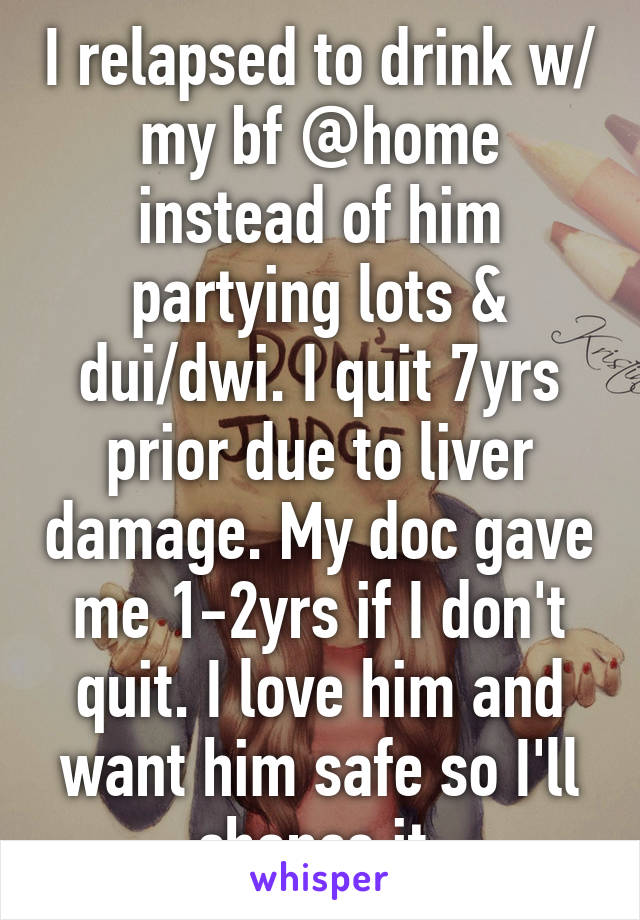 I relapsed to drink w/ my bf @home instead of him partying lots & dui/dwi. I quit 7yrs prior due to liver damage. My doc gave me 1-2yrs if I don't quit. I love him and want him safe so I'll chance it.