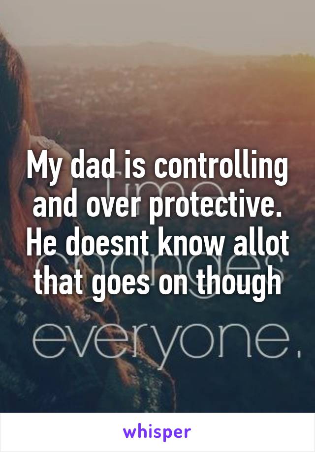 My dad is controlling and over protective. He doesnt know allot that goes on though