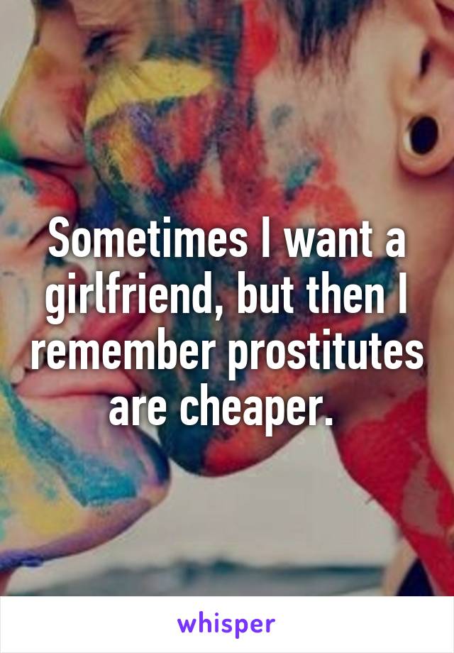 Sometimes I want a girlfriend, but then I remember prostitutes are cheaper. 