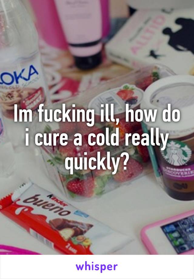 Im fucking ill, how do i cure a cold really quickly?