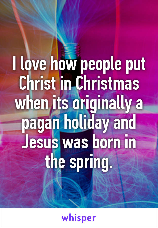 I love how people put Christ in Christmas when its originally a pagan holiday and Jesus was born in the spring.