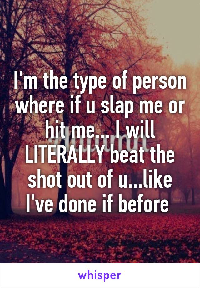 I'm the type of person where if u slap me or hit me... I will LITERALLY beat the shot out of u...like I've done if before 