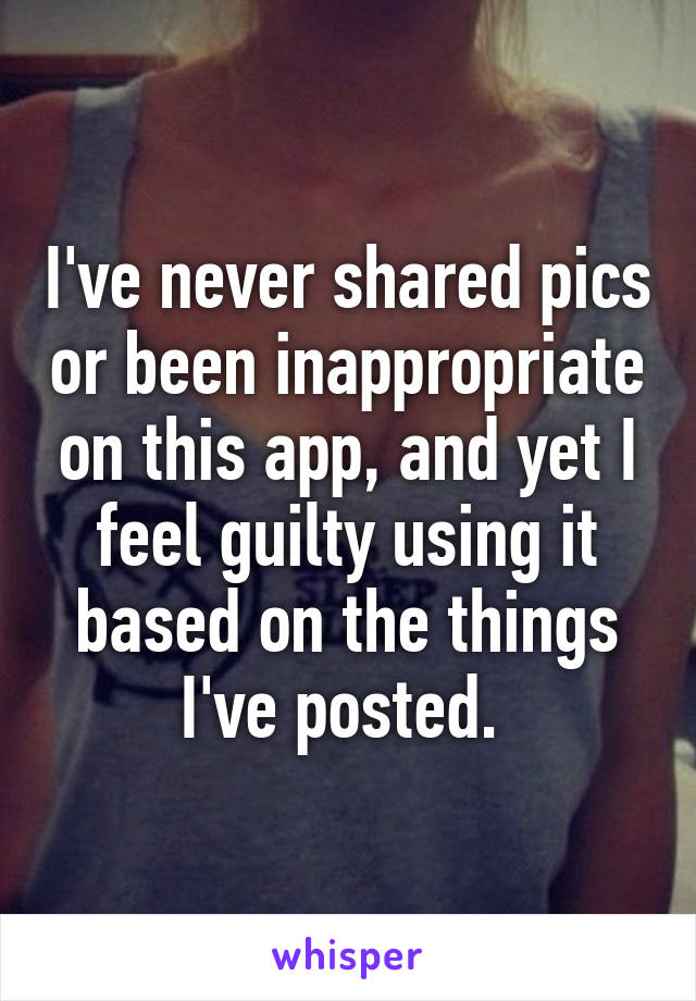 I've never shared pics or been inappropriate on this app, and yet I feel guilty using it based on the things I've posted. 