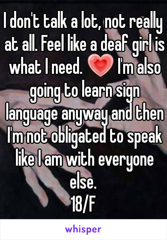 I don't talk a lot, not really at all. Feel like a deaf girl is what I need. 💗 I'm also going to learn sign language anyway and then I'm not obligated to speak like I am with everyone else. 
18/F