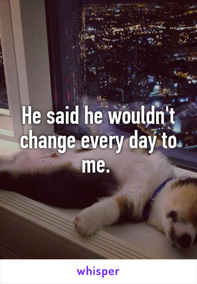 He said he wouldn't change every day to me. 