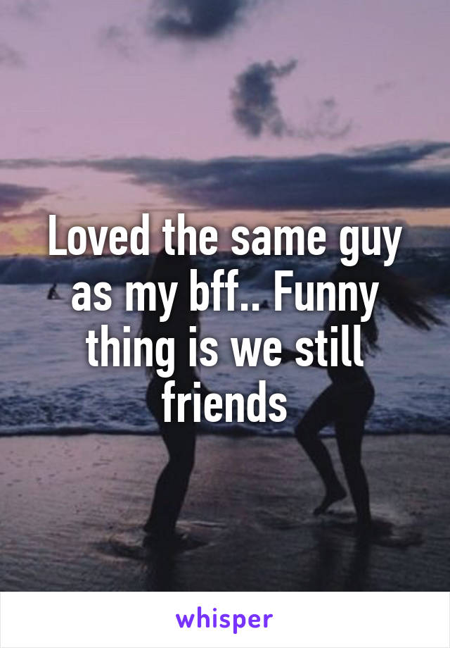 Loved the same guy as my bff.. Funny thing is we still friends