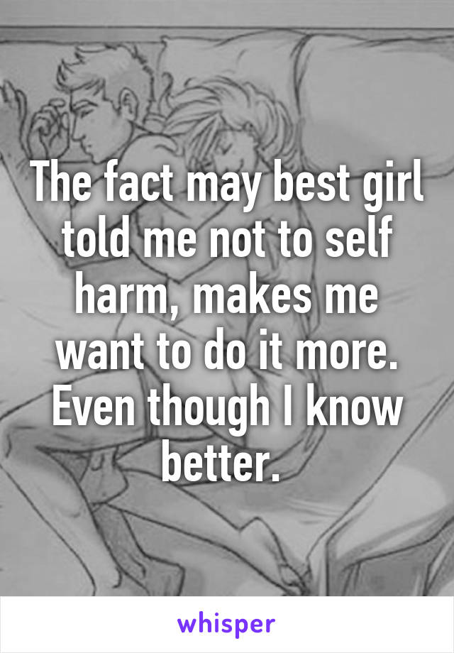 The fact may best girl told me not to self harm, makes me want to do it more. Even though I know better. 