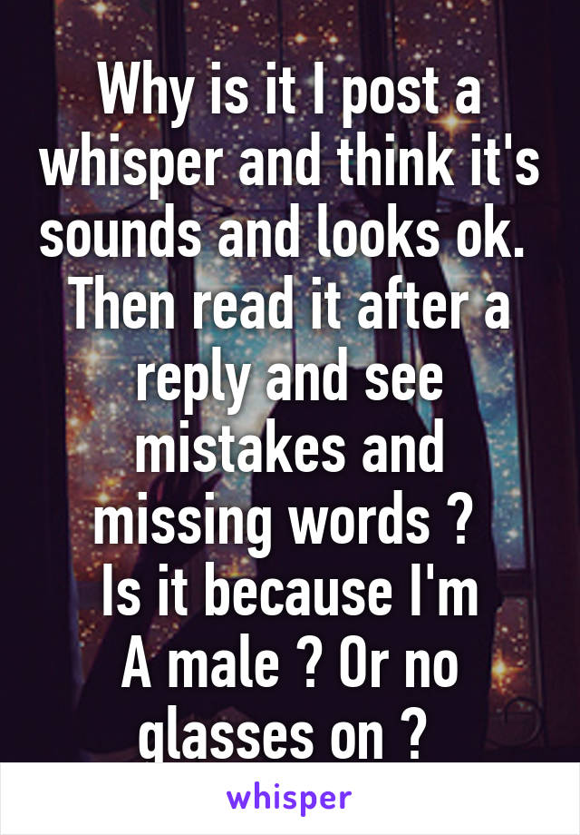 Why is it I post a whisper and think it's sounds and looks ok. 
Then read it after a reply and see mistakes and missing words ? 
Is it because I'm
A male ? Or no glasses on ? 