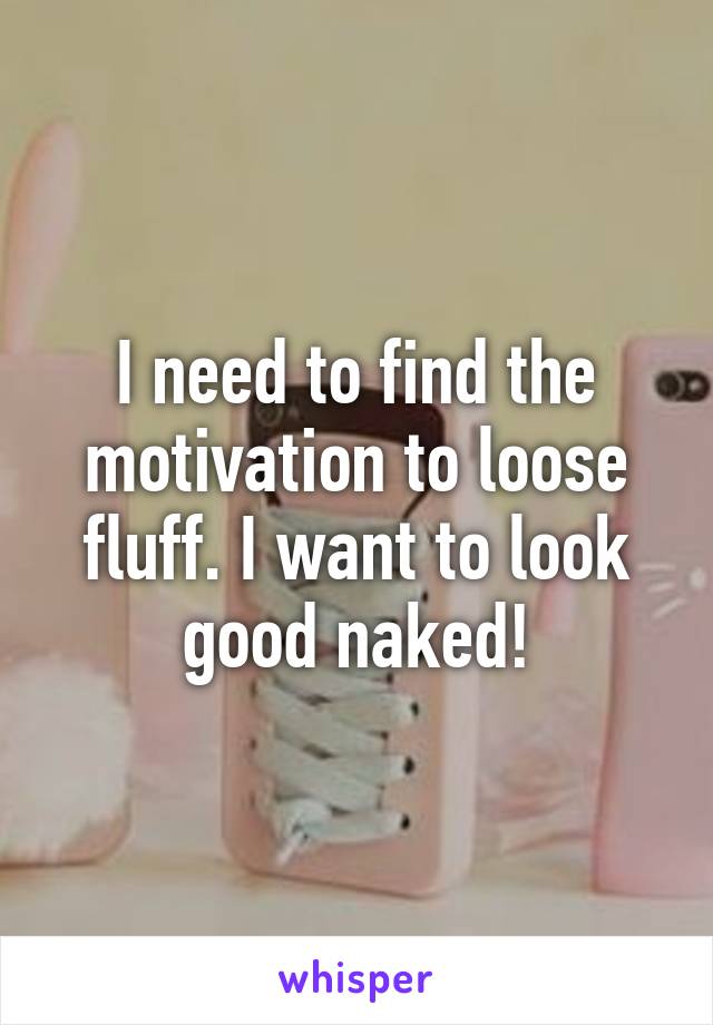 I need to find the motivation to loose fluff. I want to look good naked!