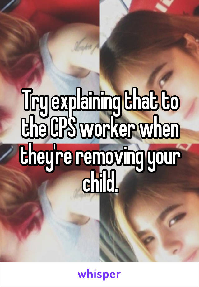 Try explaining that to the CPS worker when they're removing your child.